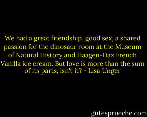 We had a great friendship, good sex, a shared passion for the dinosaur room at the Museum of Natural History and Haagen-Daz French Vanilla ice cream. But love is more than the sum of its parts, isn't it? - Lisa Unger