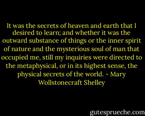 It was the secrets of heaven and earth that I desired to learn; and whether it was the outward substance of things or the inner spirit of nature and the mysterious soul of man that occupied me, still my inquiries were directed to the metaphysical, or in its highest sense, the physical secrets of the world. - Mary Wollstonecraft Shelley