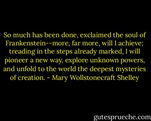 So much has been done, exclaimed the soul of Frankenstein--more, far more, will I achieve; treading in the steps already marked, I will pioneer a new way, explore unknown powers, and unfold to the world the deepest mysteries of creation. - Mary Wollstonecraft Shelley