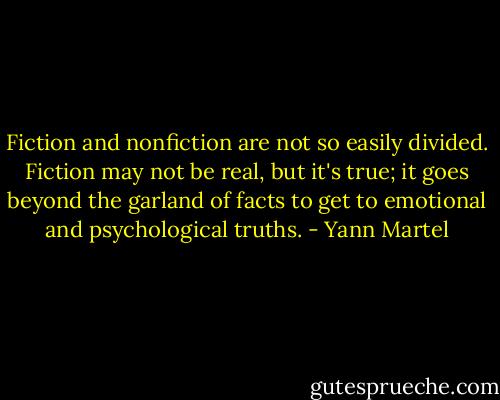 Fiction and nonfiction are not so easily divided. Fiction may not be real, but it's true; it goes beyond the garland of facts to get to emotional and psychological truths. - Yann Martel