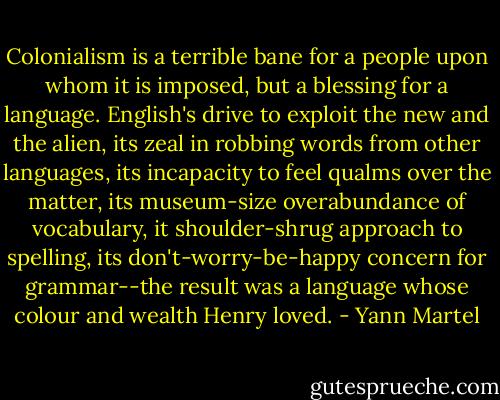 Colonialism is a terrible bane for a people upon whom it is imposed, but a blessing for a language. English's drive to exploit the new and the alien, its zeal in robbing words from other languages, its incapacity to feel qualms over the matter, its museum-size overabundance of vocabulary, it shoulder-shrug approach to spelling, its don't-worry-be-happy concern for grammar--the result was a language whose colour and wealth Henry loved. - Yann Martel