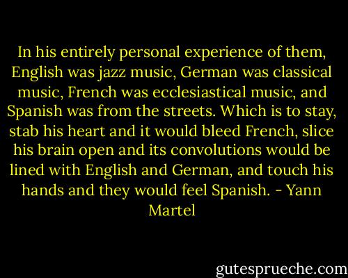 In his entirely personal experience of them, English was jazz music, German was classical music, French was ecclesiastical music, and Spanish was from the streets. Which is to stay, stab his heart and it would bleed French, slice his brain open and its convolutions would be lined with English and German, and touch his hands and they would feel Spanish. - Yann Martel