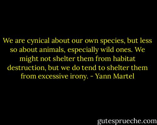 We are cynical about our own species, but less so about animals, especially wild ones. We might not shelter them from habitat destruction, but we do tend to shelter them from excessive irony. - Yann Martel