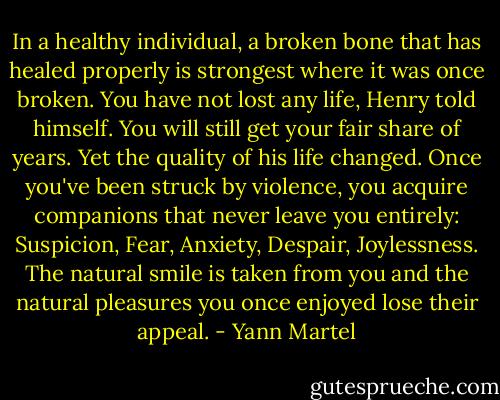 In a healthy individual, a broken bone that has healed properly is strongest where it was once broken. You have not lost any life, Henry told himself. You will still get your fair share of years. Yet the quality of his life changed. Once you've been struck by violence, you acquire companions that never leave you entirely: Suspicion, Fear, Anxiety, Despair, Joylessness. The natural smile is taken from you and the natural pleasures you once enjoyed lose their appeal. - Yann Martel