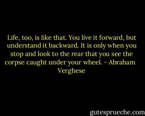 Life, too, is like that. You live it forward, but understand it backward. It is only when you stop and look to the rear that you see the corpse caught under your wheel. - Abraham   Verghese