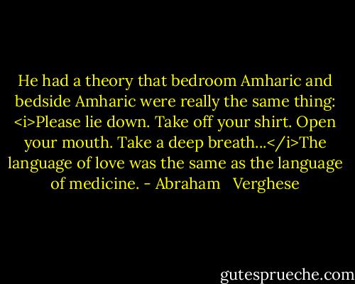 He had a theory that bedroom Amharic and bedside Amharic were really the same thing: <i>Please lie down. Take off your shirt. Open your mouth. Take a deep breath...</i>The language of love was the same as the language of medicine. - Abraham   Verghese