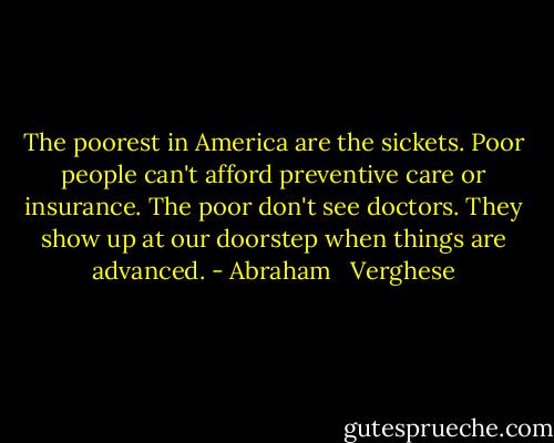 The poorest in America are the sickets. Poor people can't afford preventive care or insurance. The poor don't see doctors. They show up at our doorstep when things are advanced. - Abraham   Verghese