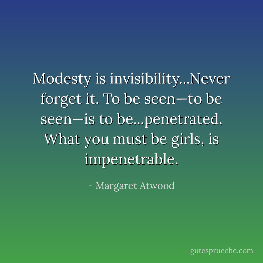Modesty is invisibility...Never forget it. To be seen—to be <i>seen</i>—is to be...penetrated. What you must be girls, is impenetrable. - Margaret Atwood