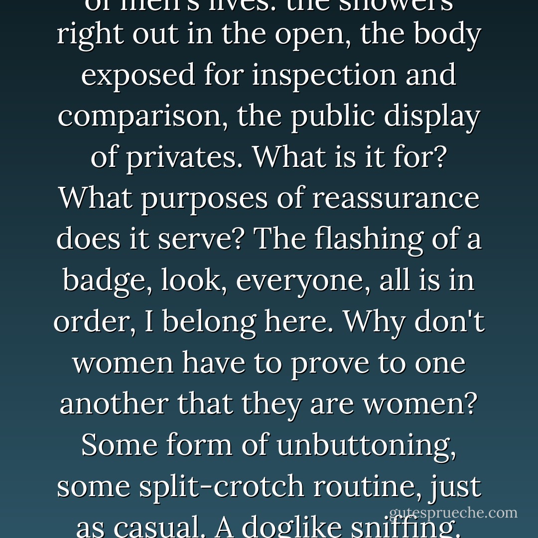 I marvel again at the nakedness of men's lives: the showers right out in the open, the body exposed for inspection and comparison, the public display of privates. What is it for? What purposes of reassurance does it serve? The flashing of a badge, look, everyone, all is in order, I belong here. Why don't women have to prove to one another that they are women? Some form of unbuttoning, some split-crotch routine, just as casual. A doglike sniffing. - Margaret Atwood