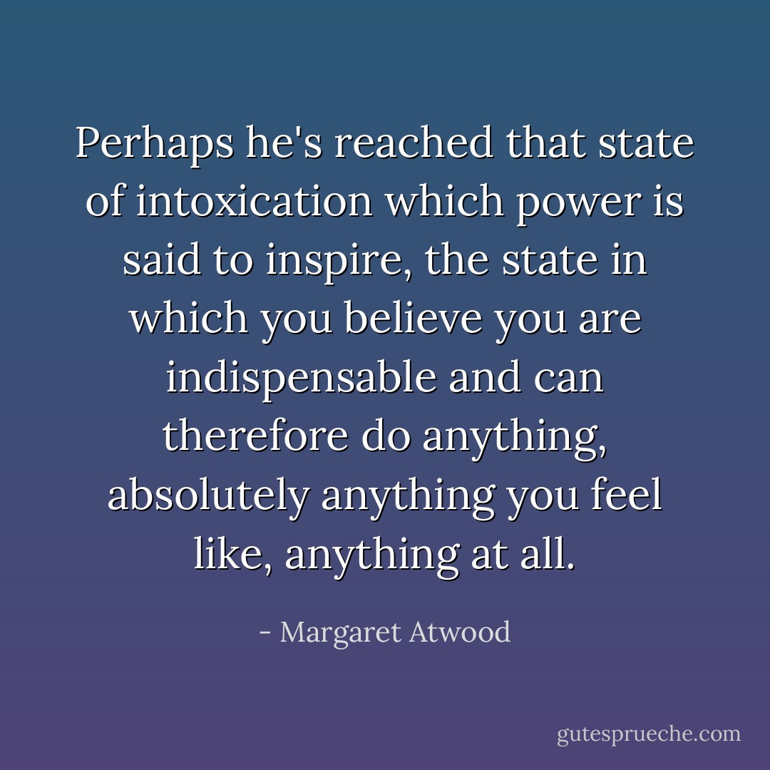 Perhaps he's reached that state of intoxication which power is said to inspire, the state in which you believe you are indispensable and can therefore do anything, absolutely anything you feel like, anything at all. - Margaret Atwood