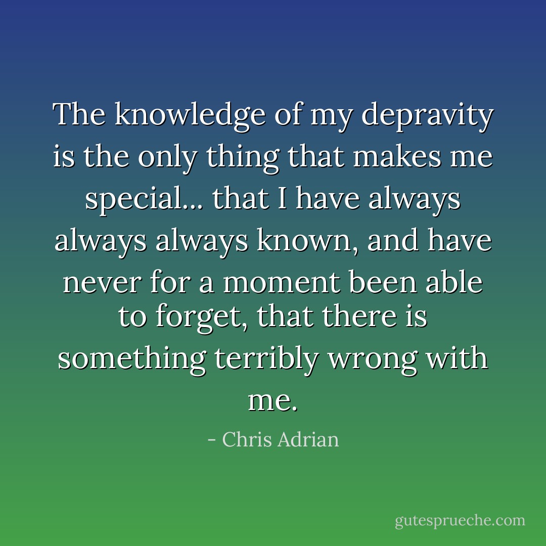 The knowledge of my depravity is the only thing that makes me special... that I have always always always known, and have never for a moment been able to forget, that there is something terribly wrong with me. - Chris Adrian
