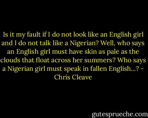 Is it my fault if I do not look like an English girl and I do not talk like a Nigerian? Well, who says an English girl must have skin as pale as the clouds that float across her summers? Who says a Nigerian girl must speak in fallen English...? - Chris Cleave