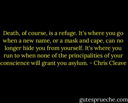 Death, of course, is a refuge. It's where you go when a new name, or a mask and cape, can no longer hide you from yourself. It's where you run to when none of the principalities of your conscience will grant you asylum. - Chris Cleave