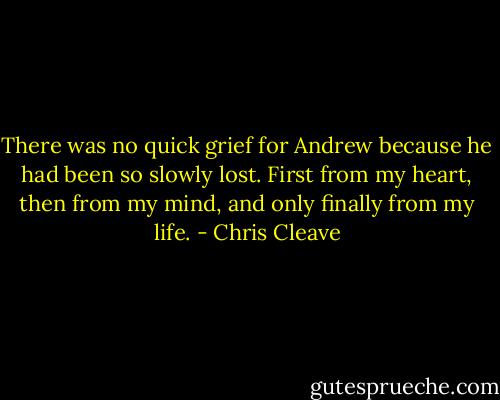 There was no quick grief for Andrew because he had been so slowly lost. First from my heart, then from my mind, and only finally from my life. - Chris Cleave