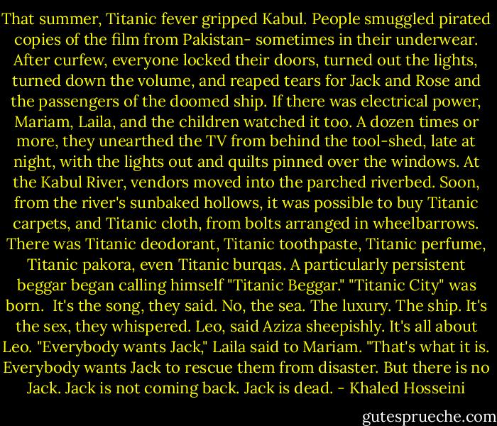 That summer, Titanic fever gripped Kabul. People smuggled pirated copies of the film from Pakistan- sometimes in their underwear. After curfew, everyone locked their doors, turned out the lights, turned down the volume, and reaped tears for Jack and Rose and the passengers of the doomed ship. If there was electrical power, Mariam, Laila, and the children watched it too. A dozen times or more, they unearthed the TV from behind the tool-shed, late at night, with the lights out and quilts pinned over the windows.<br />At the Kabul River, vendors moved into the parched riverbed. Soon, from the river's sunbaked hollows, it was possible to buy Titanic carpets, and Titanic cloth, from bolts arranged in wheelbarrows. There was Titanic deodorant, Titanic toothpaste, Titanic perfume, Titanic pakora, even Titanic burqas. A particularly persistent beggar began calling himself "Titanic Beggar."<br />"Titanic City" was born.<br /><br />It's the song, they said.<br />No, the sea. The luxury. The ship.<br />It's the sex, they whispered.<br />Leo, said Aziza sheepishly. It's all about Leo.<br />"Everybody wants Jack," Laila said to Mariam. "That's what it is. Everybody wants Jack to rescue them from disaster. But there is no Jack. Jack is not coming back. Jack is dead. - Khaled Hosseini
