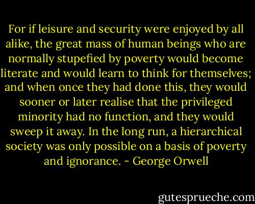 For if leisure and security were enjoyed by all alike, the great mass of human beings who are normally stupefied by poverty would become literate and would learn to think for themselves; and when once they had done this, they would sooner or later realise that the privileged minority had no function, and they would sweep it away. In the long run, a hierarchical society was only possible on a basis of poverty and ignorance. - George Orwell