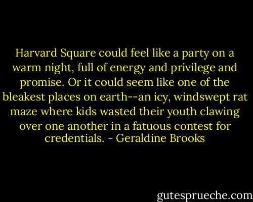 Harvard Square could feel like a party on a warm night, full of energy and privilege and promise. Or it could seem like one of the bleakest places on earth--an icy, windswept rat maze where kids wasted their youth clawing over one another in a fatuous contest for credentials. - Geraldine Brooks