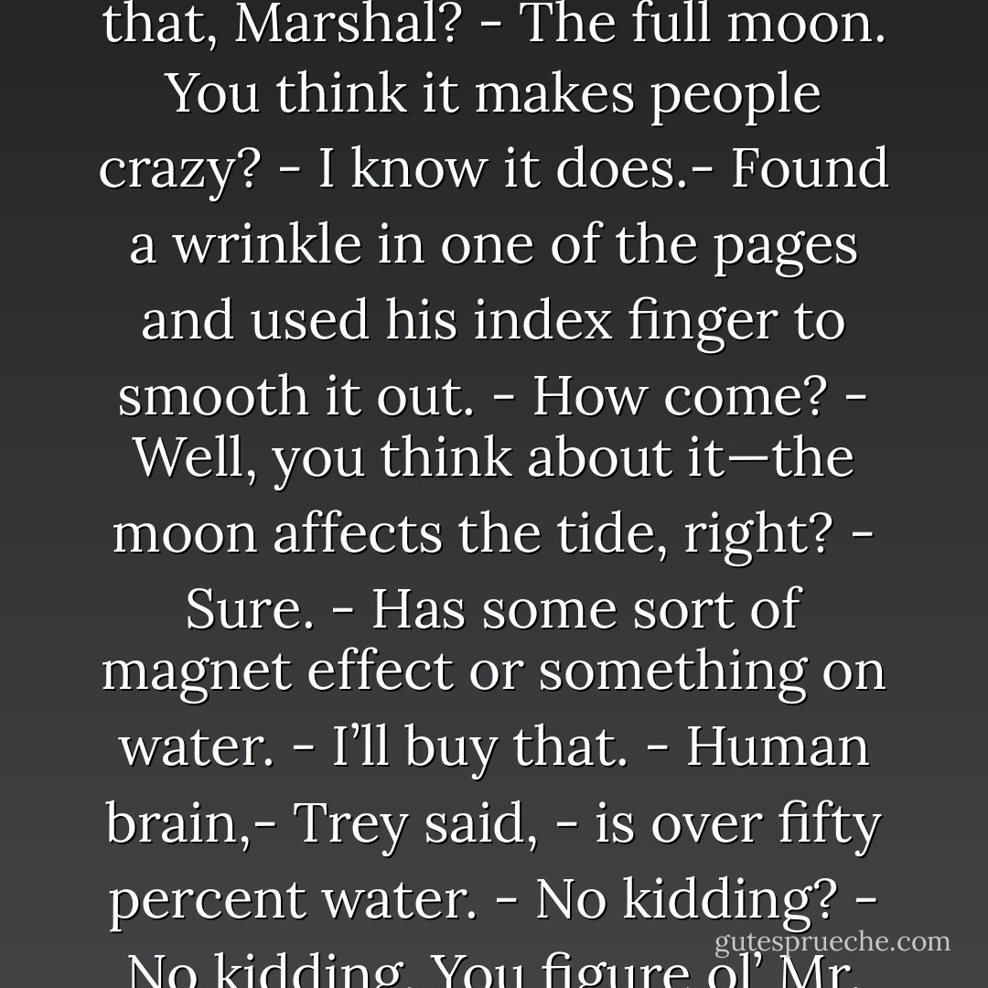 Got us a full moon too coming tomorrow night. Just make things a whole lot worse. All we need.<br />- Why is that?<br />- What’s that, Marshal?<br />- The full moon. You think it makes people crazy?<br />- I know it does.- Found a wrinkle in one of the pages and used his index finger to smooth it out.<br />- How come?<br />- Well, you think about it—the moon affects the tide, right?<br />- Sure.<br />- Has some sort of magnet effect or something on water.<br />- I’ll buy that.<br />- Human brain,- Trey said, - is over fifty percent water.<br />- No kidding?<br />- No kidding. You figure ol’ Mr. Moon can jerk the ocean around, think what it can do to the head. - Dennis Lehane