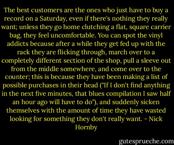 The best customers are the ones who just have to buy a record on a Saturday, even if there's nothing they really want; unless they go home clutching a flat, square carrier bag, they feel uncomfortable. You can spot the vinyl addicts because after a while they get fed up with the rack they are flicking through, march over to a completely different section of the shop, pull a sleeve out from the middle somewhere, and come over to the counter; this is because they have been making a list of possible purchases in their head ("If I don't find anything in the next five minutes, that blues compilation I saw half an hour ago will have to do"), and suddenly sicken themselves with the amount of time they have wasted looking for something they don't really want. - Nick Hornby