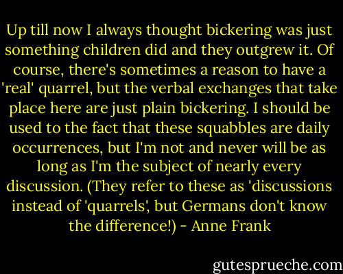 Up till now I always thought bickering was just something children did and they outgrew it. Of course, there's sometimes a reason to have a 'real' quarrel, but the verbal exchanges that take place here are just plain bickering. I should be used to the fact that these squabbles are daily occurrences, but I'm not and never will be as long as I'm the subject of nearly every discussion. (They refer to these as 'discussions instead of 'quarrels', but Germans don't know the difference!) - Anne Frank