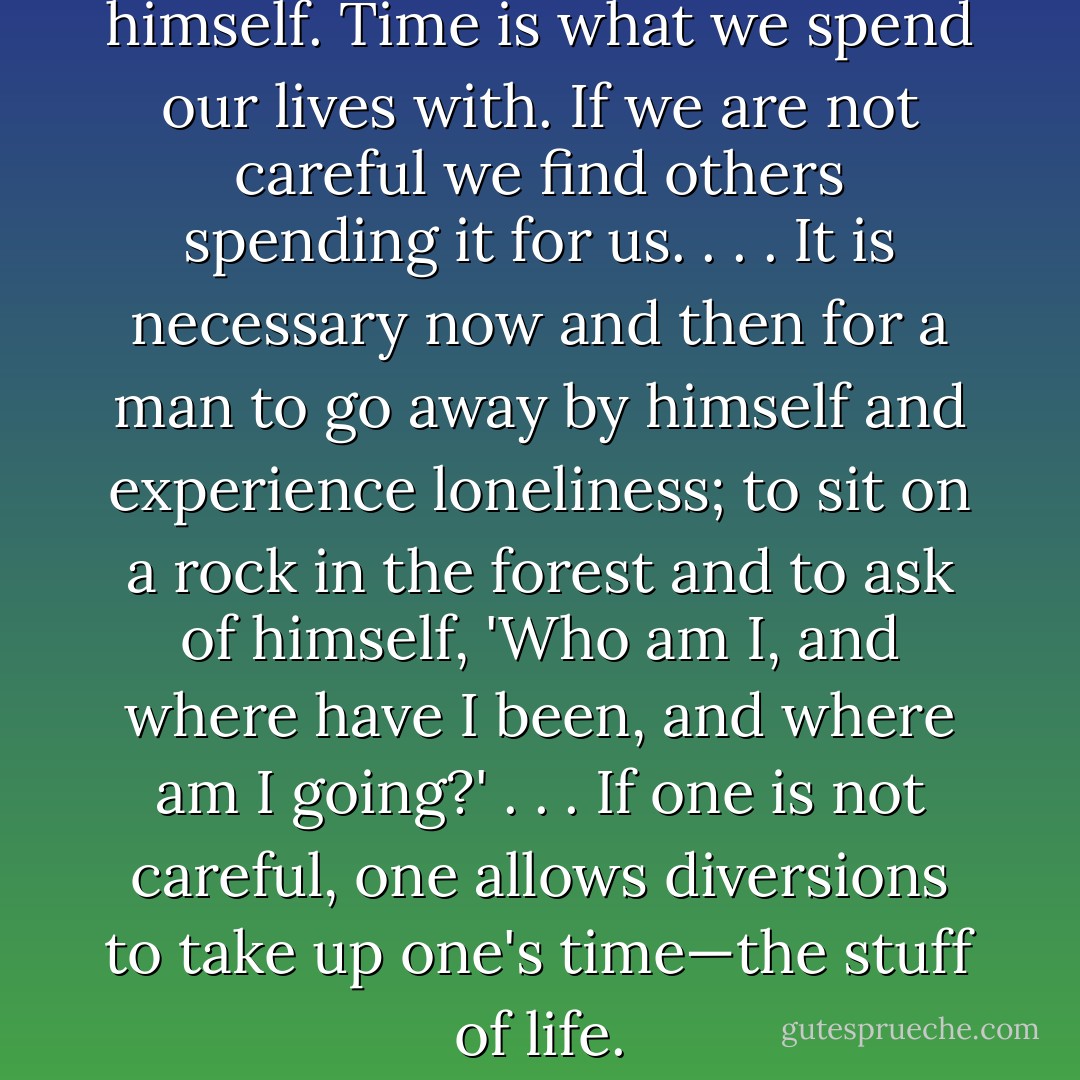 A man must find time for himself. Time is what we spend our lives with. If we are not careful we find others spending it for us. . . . It is necessary now and then for a man to go away by himself and experience loneliness; to sit on a rock in the forest and to ask of himself, 'Who am I, and where have I been, and where am I going?' . . . If one is not careful, one allows diversions to take up one's time—the stuff of life. - Carl Sandburg