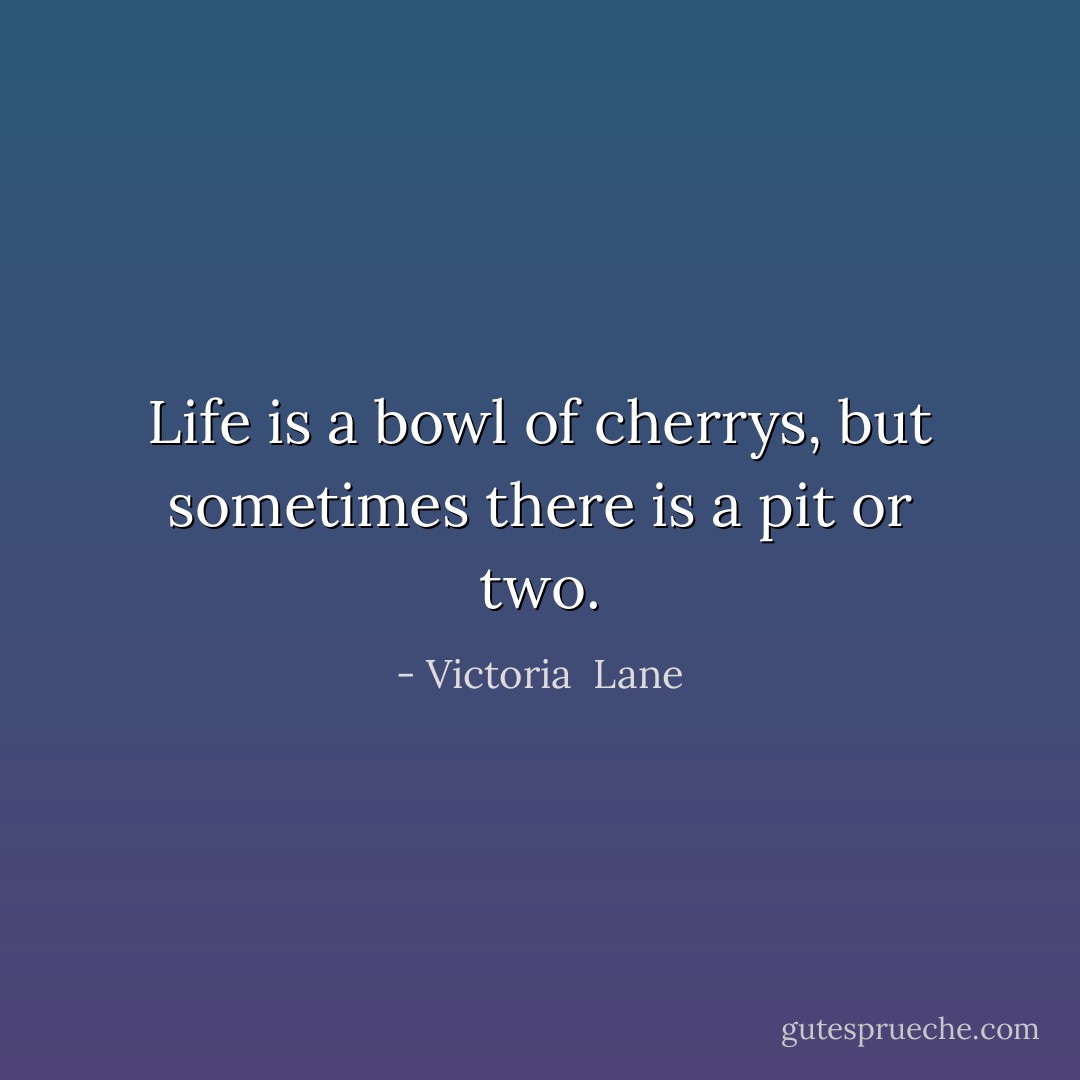 Life is a bowl of cherrys, but sometimes there is a pit or two. - Victoria  Lane