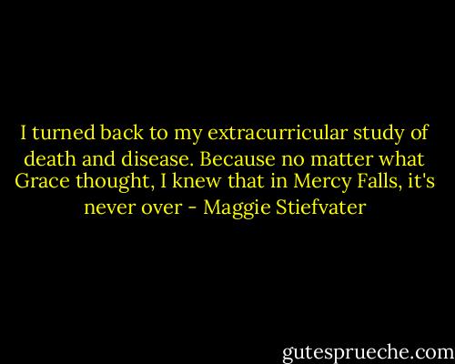I turned back to my extracurricular study of death and disease. Because no matter what Grace thought, I knew that in Mercy Falls, it's never over - Maggie Stiefvater