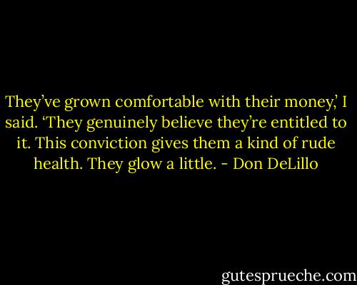 They’ve grown comfortable with their money,’ I said. ‘They genuinely believe they’re entitled to it. This conviction gives them a kind of rude health. They glow a little. - Don DeLillo