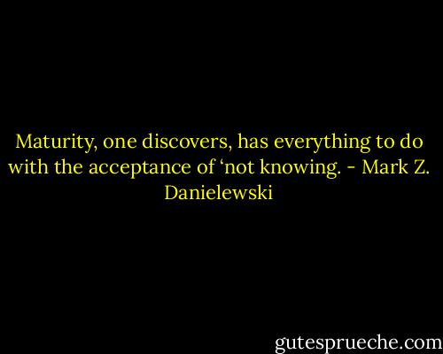 Maturity, one discovers, has everything to do with the acceptance of ‘not knowing. - Mark Z. Danielewski