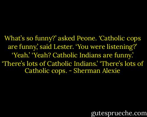 What’s so funny?’ asked Peone.<br />‘Catholic cops are funny,’ said Lester.<br />‘You were listening?’<br />‘Yeah.’<br />‘Yeah? Catholic Indians are funny.’<br />‘There’s lots of Catholic Indians.’<br />‘There’s lots of Catholic cops. - Sherman Alexie