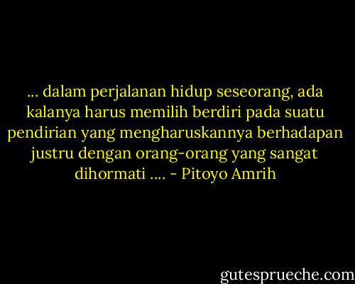 ... dalam perjalanan hidup seseorang, ada kalanya harus memilih berdiri pada suatu pendirian yang mengharuskannya berhadapan justru dengan orang-orang yang sangat dihormati .... - Pitoyo Amrih