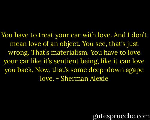 You have to treat your car with love. And I don’t mean love of an object. You see, that’s just wrong. That’s materialism. You have to love your car like it’s sentient being, like it can love you back. Now, that’s some deep-down agape love. - Sherman Alexie