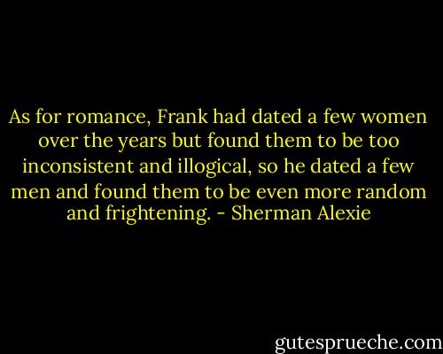 As for romance, Frank had dated a few women over the years but found them to be too inconsistent and illogical, so he dated a few men and found them to be even more random and frightening. - Sherman Alexie
