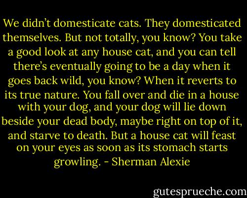 We didn’t domesticate cats. They domesticated themselves. But not totally, you know? You take a good look at any house cat, and you can tell there’s eventually going to be a day when it goes back wild, you know? When it reverts to its true nature. You fall over and die in a house with your dog, and your dog will lie down beside your dead body, maybe right on top of it, and starve to death. But a house cat will feast on your eyes as soon as its stomach starts growling. - Sherman Alexie