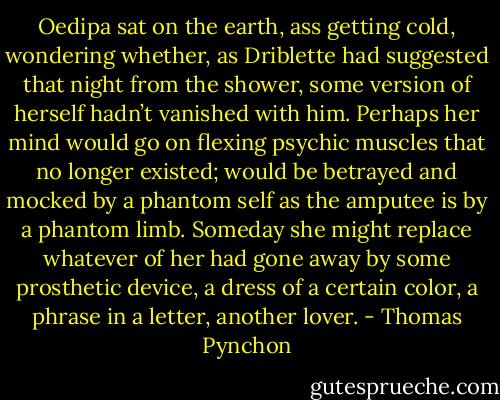 Oedipa sat on the earth, ass getting cold, wondering whether, as Driblette had suggested that night from the shower, some version of herself hadn’t vanished with him. Perhaps her mind would go on flexing psychic muscles that no longer existed; would be betrayed and mocked by a phantom self as the amputee is by a phantom limb. Someday she might replace whatever of her had gone away by some prosthetic device, a dress of a certain color, a phrase in a letter, another lover. - Thomas Pynchon