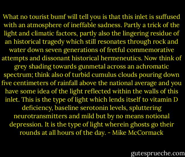 What no tourist bumf will tell you is that this inlet is suffused with an atmosphere of ineffable sadness. Partly a trick of the light and climatic factors, partly also the lingering residue of an historical tragedy which still resonates through rock and water down seven generations of fretful commemorative attempts and dissonant historical hermeneutics. Now think of grey shading towards gunmetal across an achromatic spectrum; think also of turbid cumulus clouds pouring down five centimeters of rainfall above the national average and you have some idea of the light reflected within the walls of this inlet. This is the type of light which lends itself to vitamin D deficiency, baseline serotonin levels, spluttering neurotransmitters and mild but by no means notional depression. It is the type of light wherein ghosts go their rounds at all hours of the day. - Mike McCormack