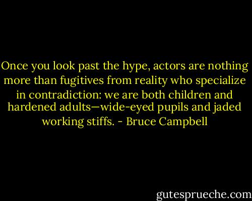 Once you look past the hype, actors are nothing more than fugitives from reality who specialize in contradiction: we are both children and hardened adults—wide-eyed pupils and jaded working stiffs. - Bruce Campbell