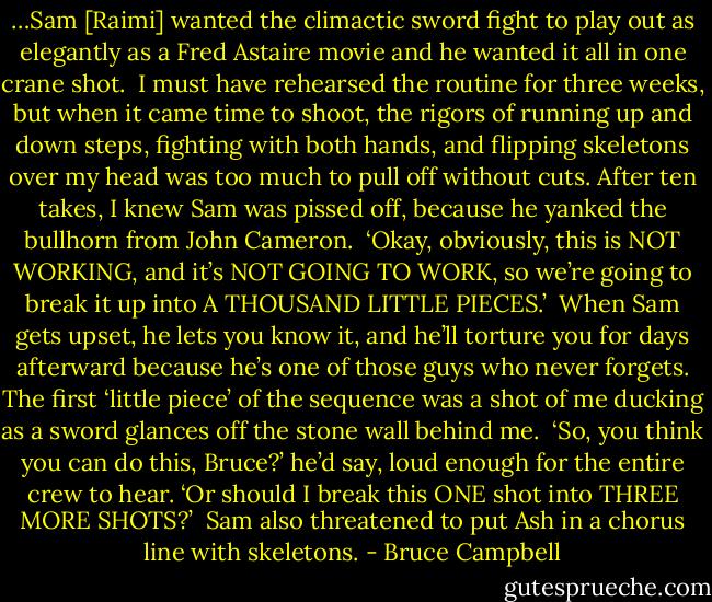 …Sam [Raimi] wanted the climactic sword fight to play out as elegantly as a Fred Astaire movie and he wanted it all in one crane shot.<br /><br />I must have rehearsed the routine for three weeks, but when it came time to shoot, the rigors of running up and down steps, fighting with both hands, and flipping skeletons over my head was too much to pull off without cuts. After ten takes, I knew Sam was pissed off, because he yanked the bullhorn from John Cameron.<br /><br />‘Okay, obviously, this is NOT WORKING, and it’s NOT GOING TO WORK, so we’re going to break it up into A THOUSAND LITTLE PIECES.’<br /><br />When Sam gets upset, he lets you know it, and he’ll torture you for days afterward because he’s one of those guys who never forgets. The first ‘little piece’ of the sequence was a shot of me ducking as a sword glances off the stone wall behind me.<br /><br />‘So, you think you can do this, Bruce?’ he’d say, loud enough for the entire crew to hear. ‘Or should I break this ONE shot into THREE MORE SHOTS?’<br /><br />Sam also threatened to put Ash in a chorus line with skeletons. - Bruce Campbell