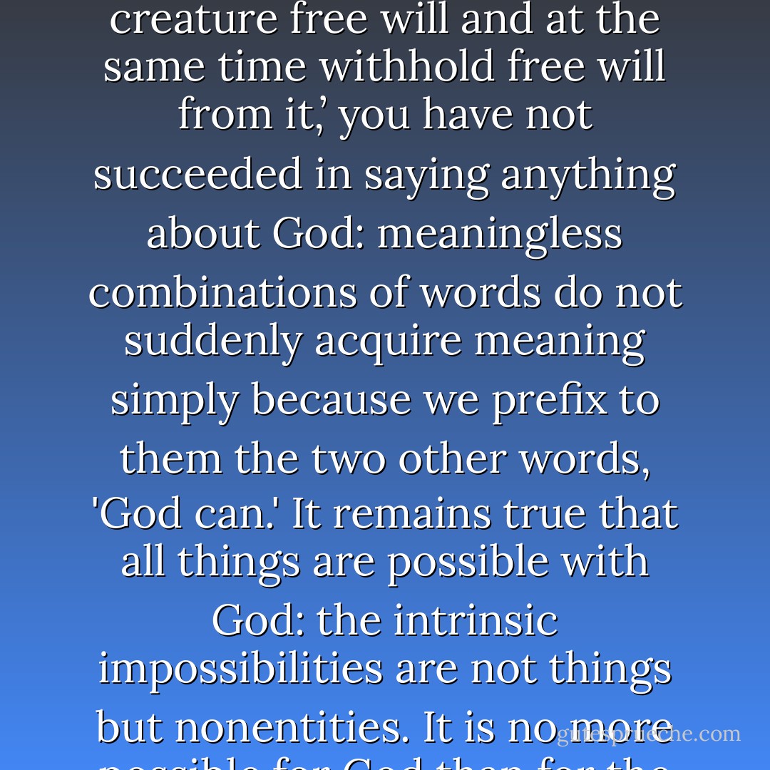 His Omnipotence means power to do all that is intrinsically possible, not to do the intrinsically impossible. You may attribute miracles to Him, but not nonsense. This is no limit to His power. If you choose to say, ‘God can give a creature free will and at the same time withhold free will from it,’ you have not succeeded in saying anything about God: meaningless combinations of words do not suddenly acquire meaning simply because we prefix to them the two other words, 'God can.' It remains true that all things are possible with God: the intrinsic impossibilities are not things but nonentities. It is no more possible for God than for the weakest of His creatures to carry out both of two mutually exclusive alternatives; not because His power meets an obstacle, but because nonsense remains nonsense even when we talk it about God. - C.S. Lewis