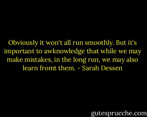Obviously it won't all run smoothly. But it's important to awknowledge that while we may make mistakes, in the long run, we may also learn fromt them. - Sarah Dessen