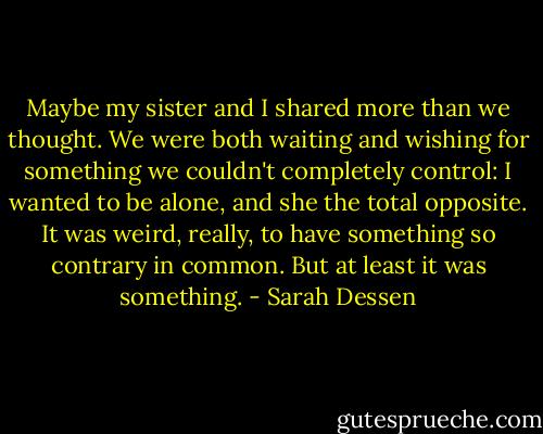 Maybe my sister and I shared more than we thought. We were both waiting and wishing for something we couldn't completely control: I wanted to be alone, and she the total opposite. It was weird, really, to have something so contrary in common. But at least it was something. - Sarah Dessen