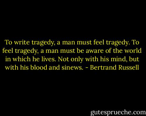 To write tragedy, a man must feel tragedy. To feel tragedy, a man must be aware of the world in which he lives. Not only with his mind, but with his blood and sinews. - Bertrand Russell
