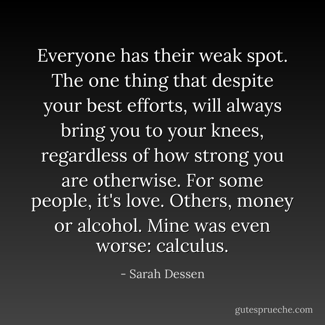 Everyone has their weak spot. The one thing that despite your best efforts, will always bring you to your knees, regardless of how strong you are otherwise. For some people, it's love. Others, money or alcohol. Mine was even worse: calculus. - Sarah Dessen