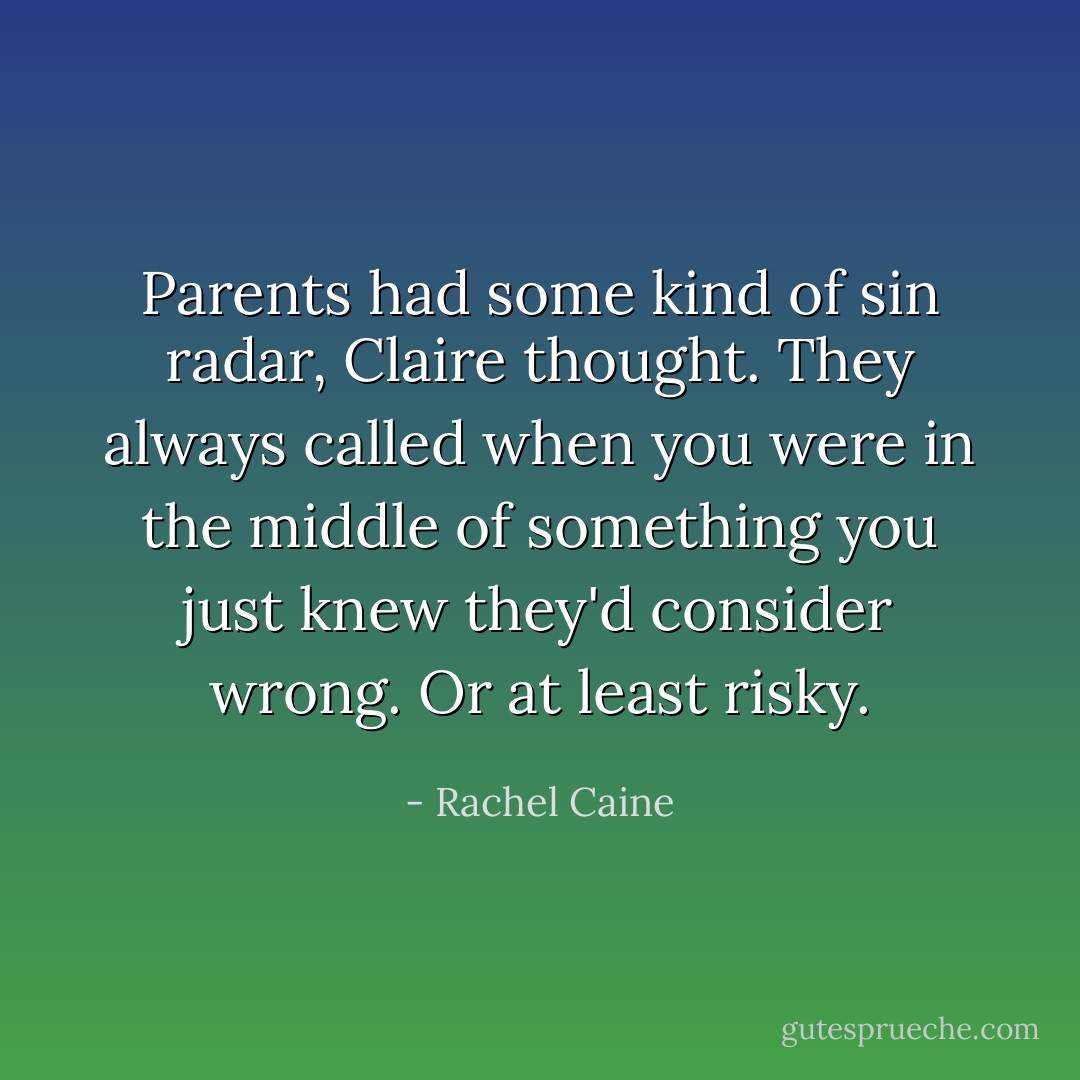 Parents had some kind of sin radar, Claire thought. They always called when you were in the middle of something you just knew they'd consider wrong. Or at least risky. - Rachel Caine