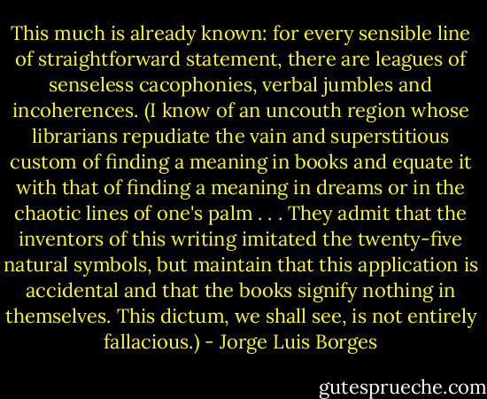 This much is already known: for every sensible line of straightforward statement, there are leagues of senseless cacophonies, verbal jumbles and incoherences. (I know of an uncouth region whose librarians repudiate the vain and superstitious custom of finding a meaning in books and equate it with that of finding a meaning in dreams or in the chaotic lines of one's palm . . . They admit that the inventors of this writing imitated the twenty-five natural symbols, but maintain that this application is accidental and that the books signify nothing in themselves. This dictum, we shall see, is not entirely fallacious.) - Jorge Luis Borges