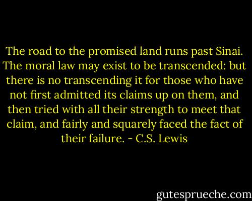 The road to the promised land runs past Sinai. The moral law may exist to be transcended: but there is no transcending it for those who have not first admitted its claims up on them, and then tried with all their strength to meet that claim, and fairly and squarely faced the fact of their failure. - C.S. Lewis