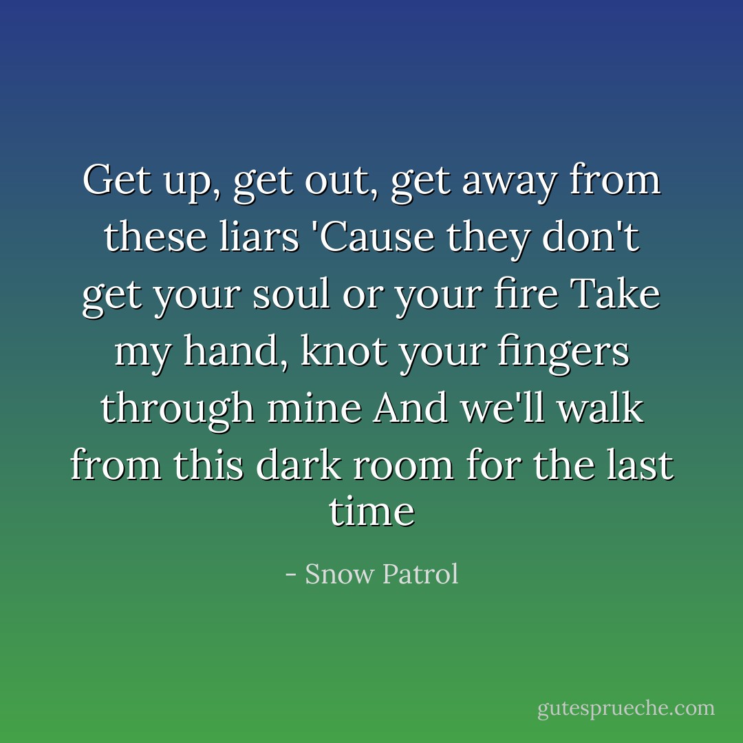 Get up, get out, get away from these liars<br />'Cause they don't get your soul or your fire<br />Take my hand, knot your fingers through mine<br />And we'll walk from this dark room for the last time - Snow Patrol
