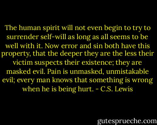 The human spirit will not even begin to try to surrender self-will as long as all seems to be well with it. Now error and sin both have this property, that the deeper they are the less their victim suspects their existence; they are masked evil. Pain is unmasked, unmistakable evil; every man knows that something is wrong when he is being hurt. - C.S. Lewis