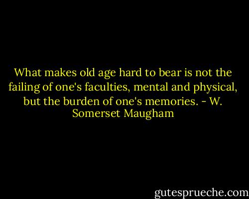 What makes old age hard to bear is not the failing of one's faculties, mental and physical, but the burden of one's memories. - W. Somerset Maugham