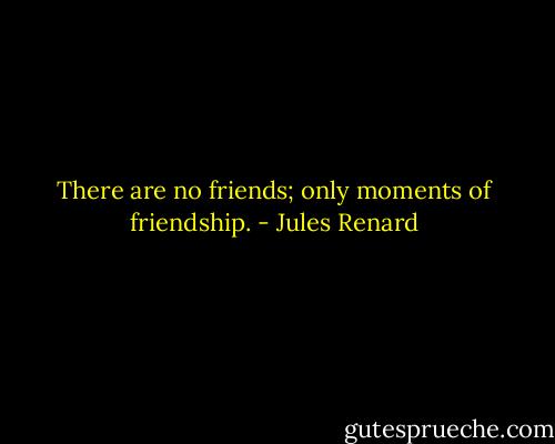 There are no friends; only moments of friendship. - Jules Renard